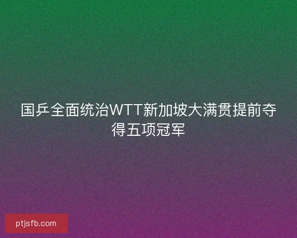 国乒全面统治WTT新加坡大满贯提前夺得五项冠军