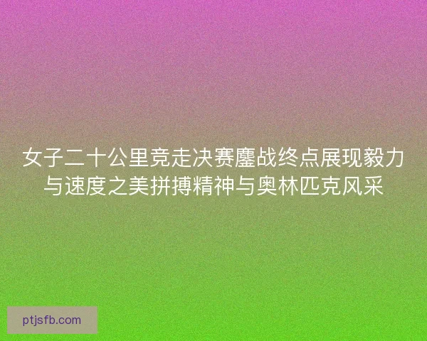 女子二十公里竞走决赛鏖战终点展现毅力与速度之美拼搏精神与奥林匹克风采