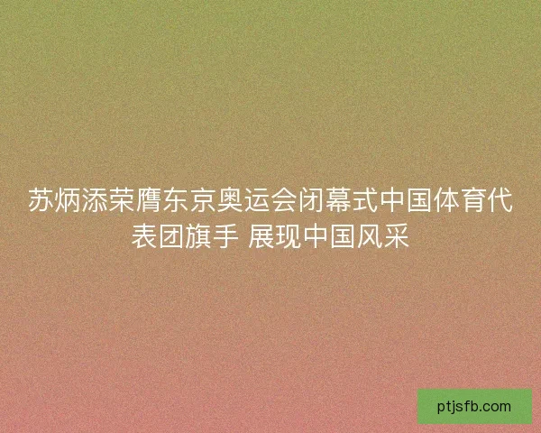 苏炳添荣膺东京奥运会闭幕式中国体育代表团旗手 展现中国风采