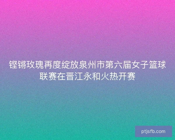 铿锵玫瑰再度绽放泉州市第六届女子篮球联赛在晋江永和火热开赛