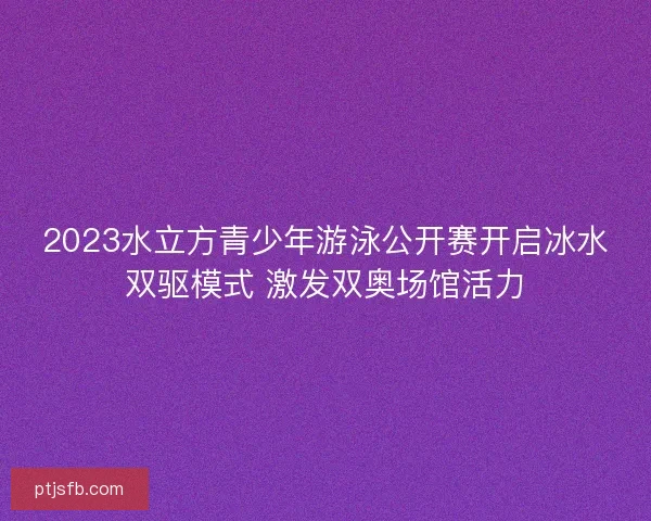 2023水立方青少年游泳公开赛开启冰水双驱模式 激发双奥场馆活力
