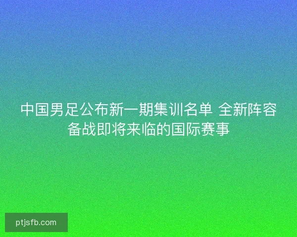 中国男足公布新一期集训名单 全新阵容备战即将来临的国际赛事
