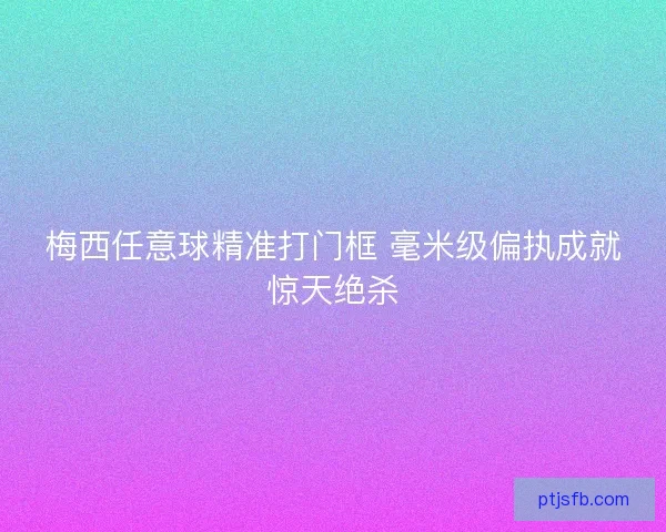 梅西任意球精准打门框 毫米级偏执成就惊天绝杀