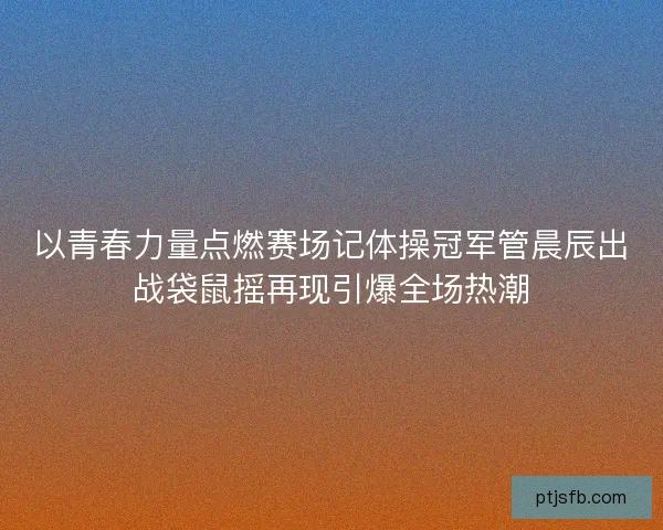 以青春力量点燃赛场记体操冠军管晨辰出战袋鼠摇再现引爆全场热潮 以青春力量点燃赛场记体操冠军管晨辰出战袋鼠摇再现引爆全场热潮
