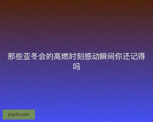 那些亚冬会的高燃时刻感动瞬间你还记得吗