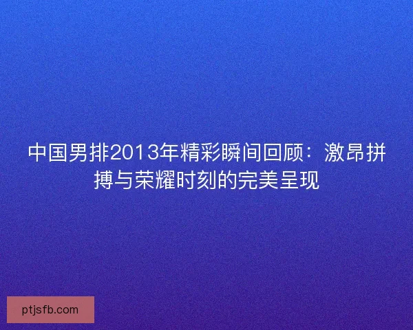 中国男排2013年精彩瞬间回顾:激昂拼搏与荣耀时刻的完美呈现 中国男排2013年精彩瞬间回顾:激昂拼搏与荣耀时刻的完美呈现