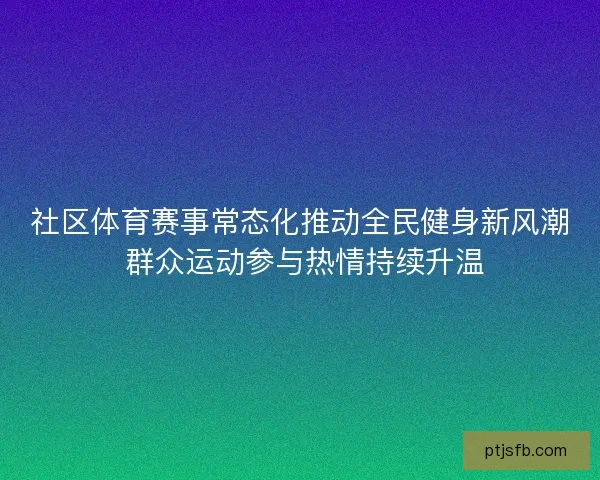 社区体育赛事常态化推动全民健身新风潮 群众运动参与热情持续升温