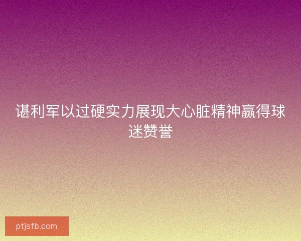 谌利军以过硬实力展现大心脏精神赢得球迷赞誉
