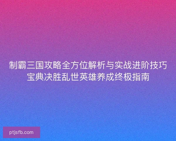 制霸三国攻略全方位解析与实战进阶技巧宝典决胜乱世英雄养成终极指南