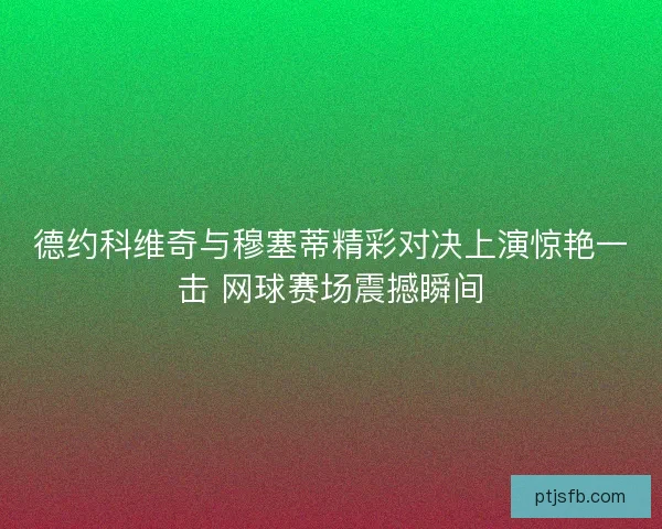 德约科维奇与穆塞蒂精彩对决上演惊艳一击 网球赛场震撼瞬间