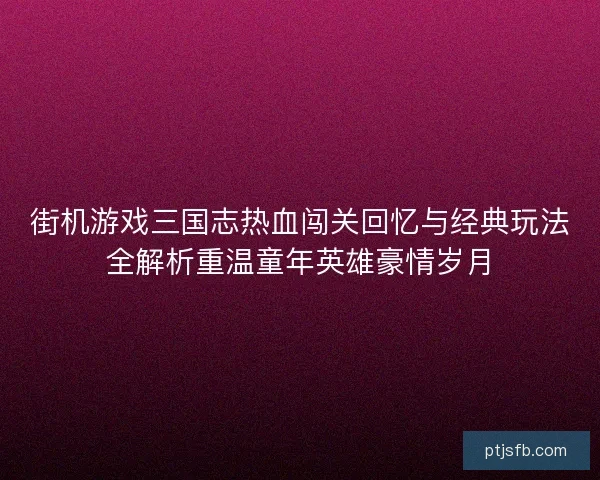 街机游戏三国志热血闯关回忆与经典玩法全解析重温童年英雄豪情岁月