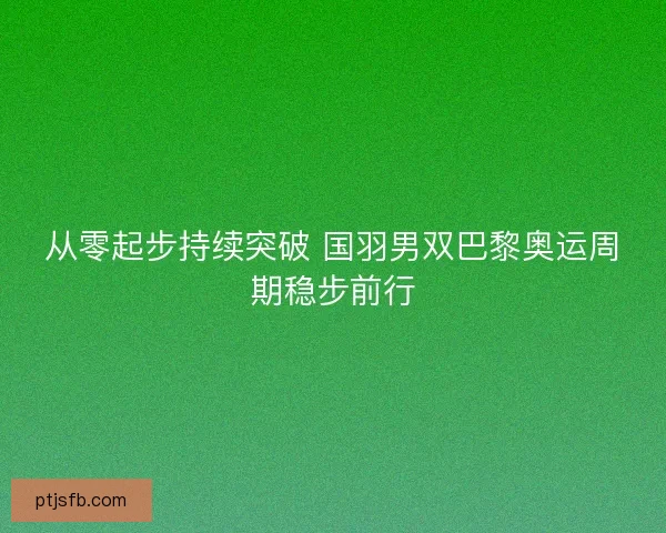 从零起步持续突破 国羽男双巴黎奥运周期稳步前行