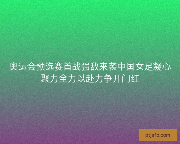 奥运会预选赛首战强敌来袭中国女足凝心聚力全力以赴力争开门红
