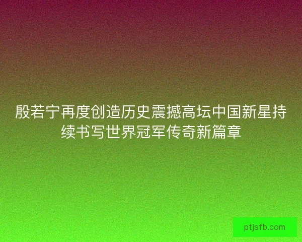 殷若宁再度创造历史震撼高坛中国新星持续书写世界冠军传奇新篇章