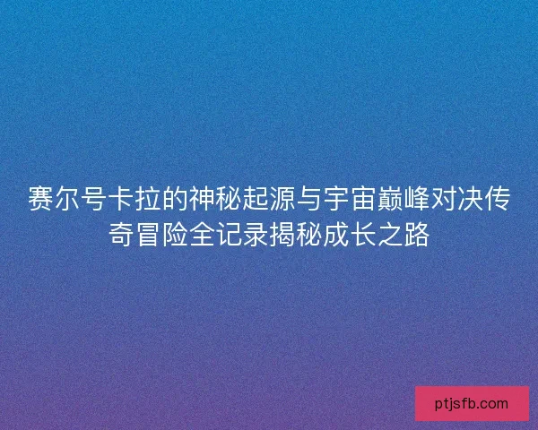 赛尔号卡拉的神秘起源与宇宙巅峰对决传奇冒险全记录揭秘成长之路