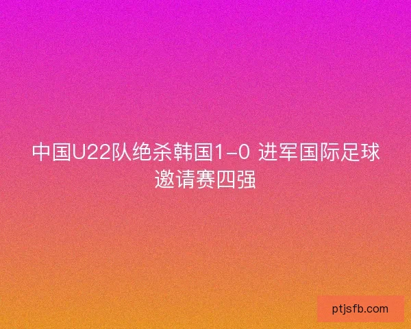 中国U22队绝杀韩国1-0 进军国际足球邀请赛四强