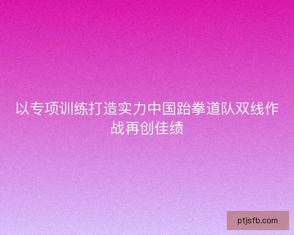 以专项训练打造实力中国跆拳道队双线作战再创佳绩