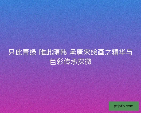 只此青绿 唯此隋韩 承唐宋绘画之精华与色彩传承探微