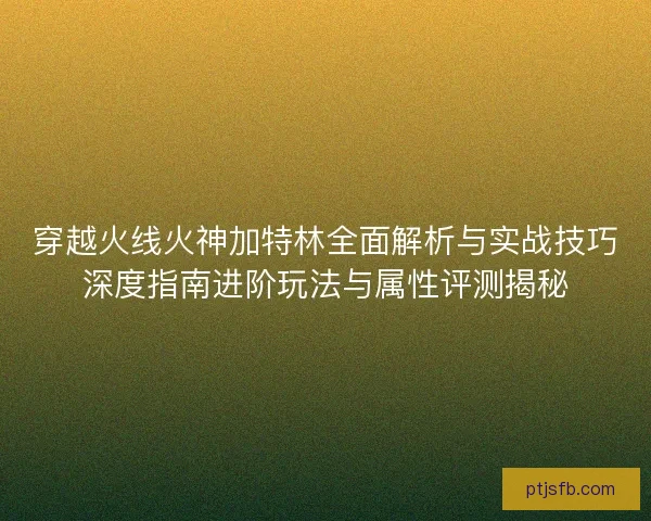 穿越火线火神加特林全面解析与实战技巧深度指南进阶玩法与属性评测揭秘