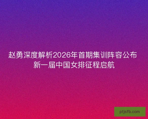 赵勇深度解析2026年首期集训阵容公布 新一届中国女排征程启航