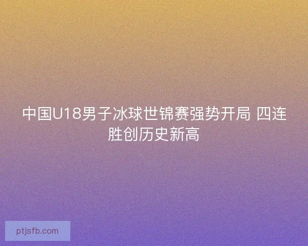 中国U18男子冰球世锦赛强势开局 四连胜创历史新高