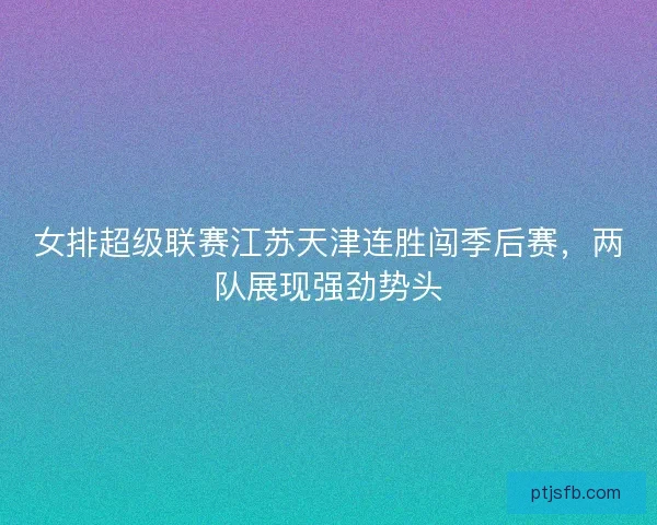 女排超级联赛江苏天津连胜闯季后赛，两队展现强劲势头