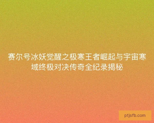 赛尔号冰妖觉醒之极寒王者崛起与宇宙寒域终极对决传奇全纪录揭秘