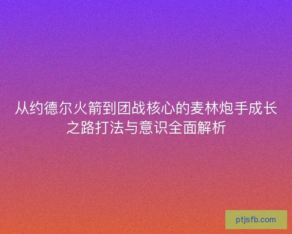 从约德尔火箭到团战核心的麦林炮手成长之路打法与意识全面解析