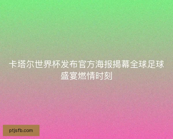 卡塔尔世界杯发布官方海报揭幕全球足球盛宴燃情时刻