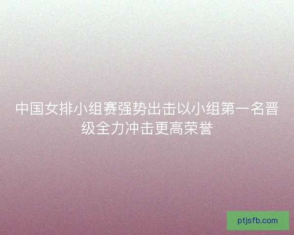 中国女排小组赛强势出击以小组第一名晋级全力冲击更高荣誉