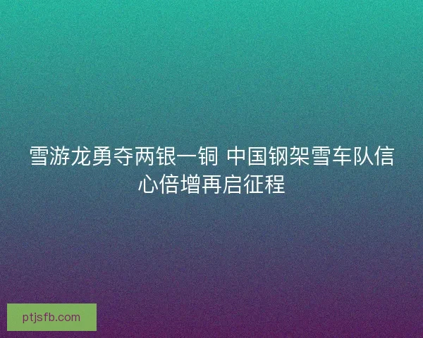 雪游龙勇夺两银一铜 中国钢架雪车队信心倍增再启征程