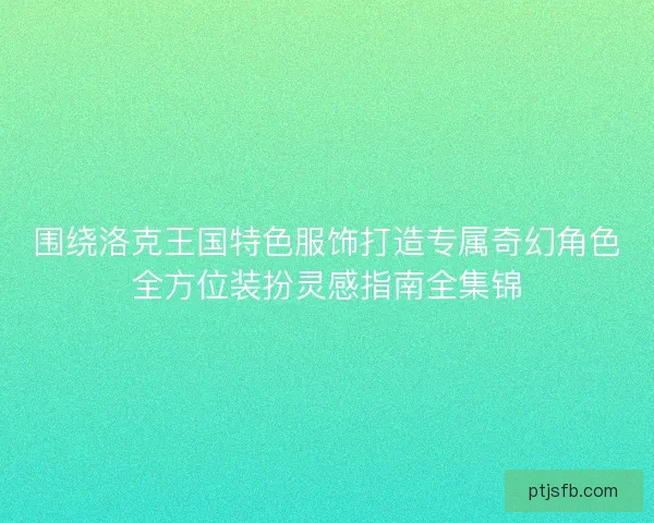 围绕洛克王国特色服饰打造专属奇幻角色全方位装扮灵感指南全集锦 围绕洛克王国特色服饰打造专属奇幻角色全方位装扮灵感指南全集锦